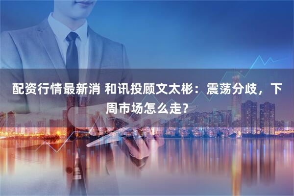 配资行情最新消 和讯投顾文太彬：震荡分歧，下周市场怎么走？