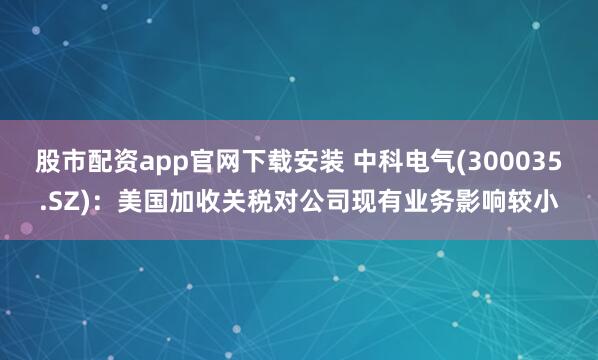 股市配资app官网下载安装 中科电气(300035.SZ)：美国加收关税对公司现有业务影响较小