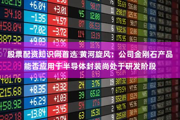 股票配资知识网首选 黄河旋风：公司金刚石产品能否应用于半导体封装尚处于研发阶段