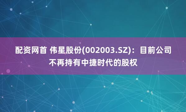 配资网首 伟星股份(002003.SZ)：目前公司不再持有中捷时代的股权
