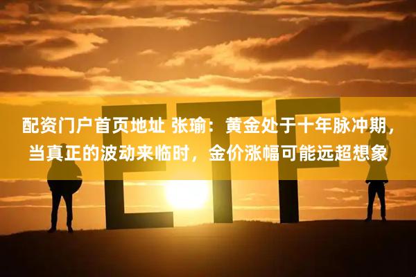 配资门户首页地址 张瑜：黄金处于十年脉冲期，当真正的波动来临时，金价涨幅可能远超想象