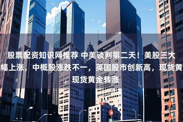 股票配资知识网推荐 中美谈判第二天！美股三大指数小幅上涨，中概股涨跌不一，英国股市创新高，现货黄金转涨