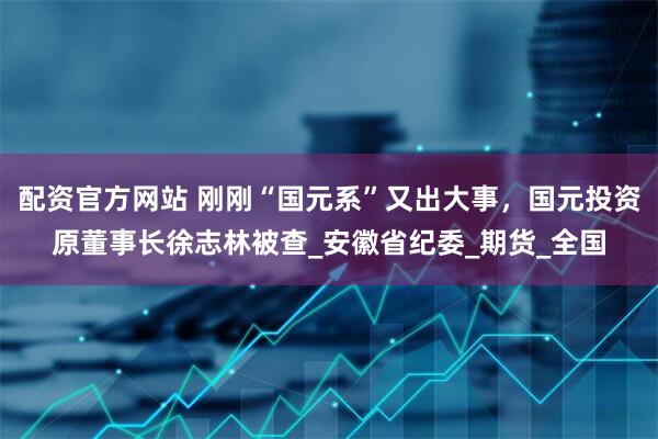 配资官方网站 刚刚“国元系”又出大事，国元投资原董事长徐志林被查_安徽省纪委_期货_全国