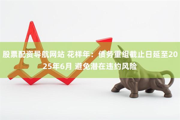 股票配资导航网站 花样年：债务重组截止日延至2025年6月 避免潜在违约风险
