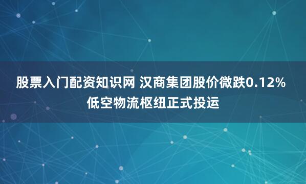 股票入门配资知识网 汉商集团股价微跌0.12% 低空物流枢纽正式投运