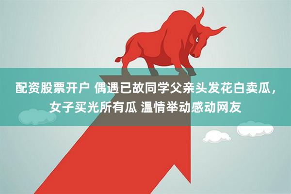 配资股票开户 偶遇已故同学父亲头发花白卖瓜，女子买光所有瓜 温情举动感动网友