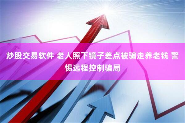 炒股交易软件 老人照下镜子差点被骗走养老钱 警惕远程控制骗局