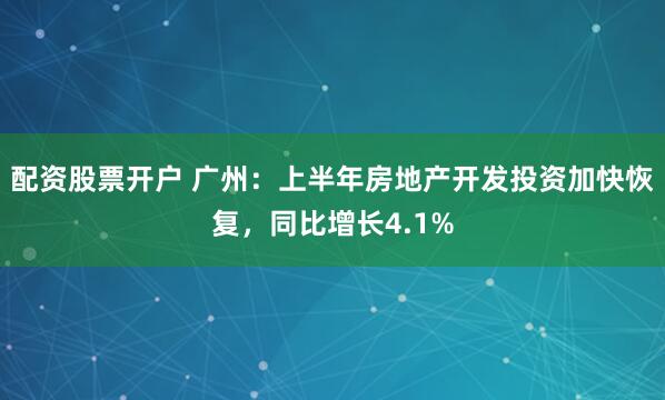 配资股票开户 广州：上半年房地产开发投资加快恢复，同比增长4.1%
