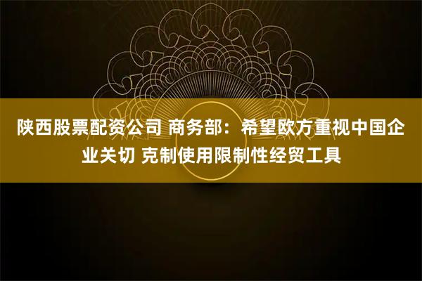 陕西股票配资公司 商务部：希望欧方重视中国企业关切 克制使用限制性经贸工具