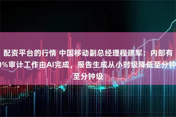 配资平台的行情 中国移动副总经理程建军：内部有60%审计工作由AI完成，报告生成从小时级降低至分钟级