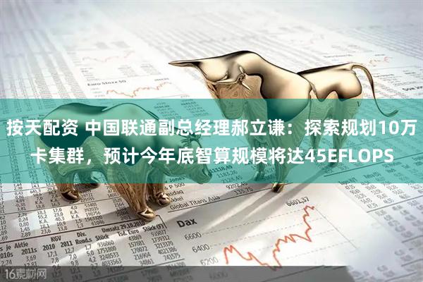 按天配资 中国联通副总经理郝立谦：探索规划10万卡集群，预计今年底智算规模将达45EFLOPS