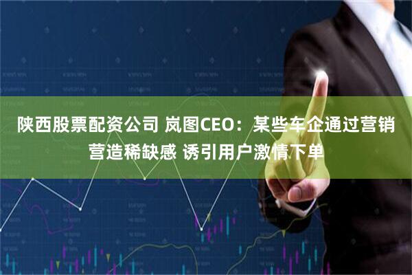 陕西股票配资公司 岚图CEO：某些车企通过营销营造稀缺感 诱引用户激情下单