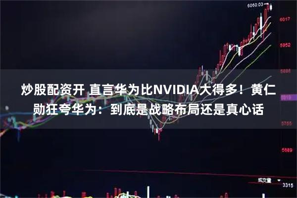 炒股配资开 直言华为比NVIDIA大得多！黄仁勋狂夸华为：到底是战略布局还是真心话