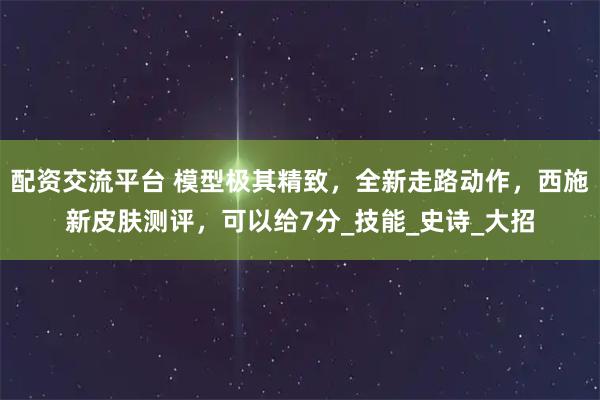 配资交流平台 模型极其精致，全新走路动作，西施新皮肤测评，可以给7分_技能_史诗_大招