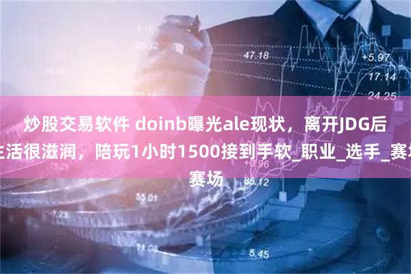 炒股交易软件 doinb曝光ale现状，离开JDG后生活很滋润，陪玩1小时1500接到手软_职业_选手_赛场