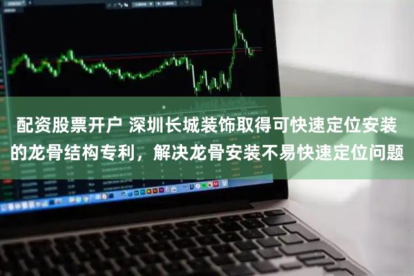 配资股票开户 深圳长城装饰取得可快速定位安装的龙骨结构专利，解决龙骨安装不易快速定位问题