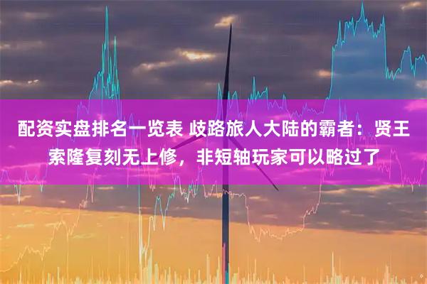 配资实盘排名一览表 歧路旅人大陆的霸者：贤王索隆复刻无上修，非短轴玩家可以略过了