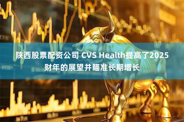 陕西股票配资公司 CVS Health提高了2025财年的展望并瞄准长期增长