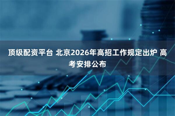 顶级配资平台 北京2026年高招工作规定出炉 高考安排公布
