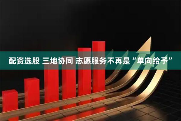 配资选股 三地协同 志愿服务不再是“单向给予”