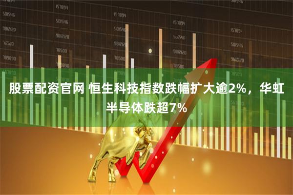 股票配资官网 恒生科技指数跌幅扩大逾2%，华虹半导体跌超7%