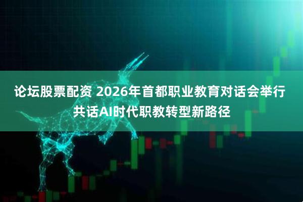 论坛股票配资 2026年首都职业教育对话会举行 共话AI时代职教转型新路径
