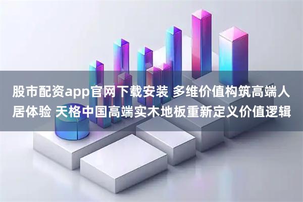 股市配资app官网下载安装 多维价值构筑高端人居体验 天格中国高端实木地板重新定义价值逻辑
