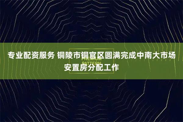 专业配资服务 铜陵市铜官区圆满完成中南大市场安置房分配工作
