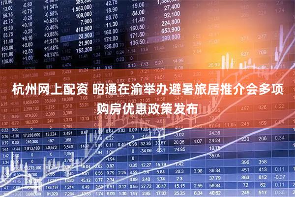 杭州网上配资 昭通在渝举办避暑旅居推介会多项购房优惠政策发布